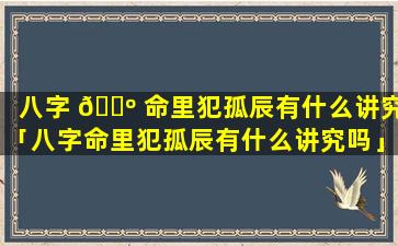 八字 🐺 命里犯孤辰有什么讲究「八字命里犯孤辰有什么讲究吗」